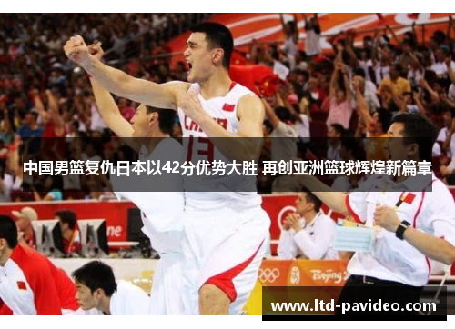 中国男篮复仇日本以42分优势大胜 再创亚洲篮球辉煌新篇章