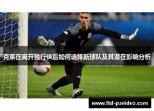 克莱在离开独行侠后如何选择新球队及其潜在影响分析