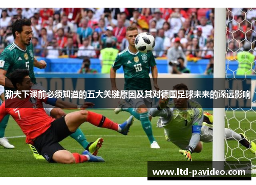 勒夫下课前必须知道的五大关键原因及其对德国足球未来的深远影响