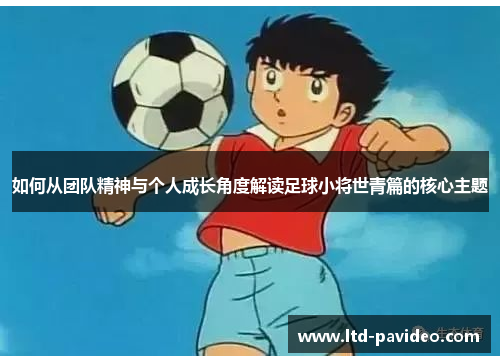 如何从团队精神与个人成长角度解读足球小将世青篇的核心主题