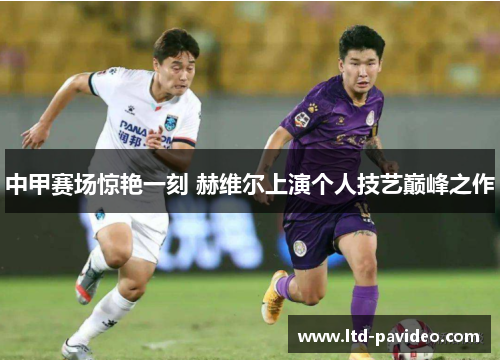中甲赛场惊艳一刻 赫维尔上演个人技艺巅峰之作