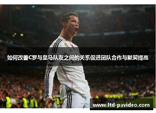 如何改善C罗与皇马队友之间的关系促进团队合作与默契提高