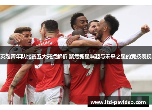 英超青年队比赛五大亮点解析 聚焦新星崛起与未来之星的竞技表现