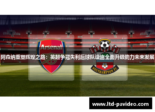 阿森纳重塑辉煌之路：英超争冠失利后球队设施全面升级助力未来发展