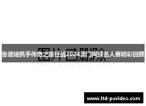 张德培携手传奇之旅征战2024澳门网球名人赛精彩回顾
