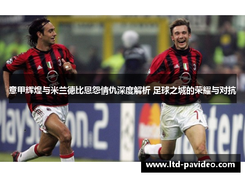 意甲辉煌与米兰德比恩怨情仇深度解析 足球之城的荣耀与对抗