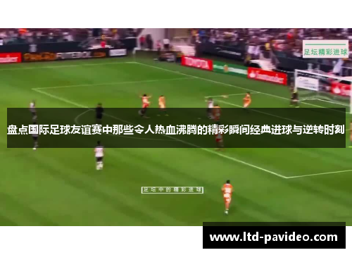 盘点国际足球友谊赛中那些令人热血沸腾的精彩瞬间经典进球与逆转时刻
