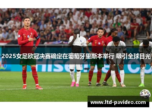 2025女足欧冠决赛确定在葡萄牙里斯本举行 吸引全球目光